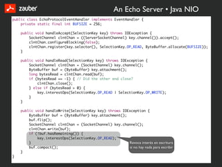 An Echo Server • Java NIO
public class EchoProtocolEventHandler implements EventHandler {
    private static final int BUFSIZE = 256;

    public void handleAccept(SelectionKey key) throws IOException {
        SocketChannel clntChan = ((ServerSocketChannel) key.channel()).accept();
        clntChan.configureBlocking(false);
        clntChan.register(key.selector(), SelectionKey.OP_READ, ByteBuffer.allocate(BUFSIZE));
    }

    public void handleRead(SelectionKey key) throws IOException {
        SocketChannel clntChan = (SocketChannel) key.channel();
        ByteBuffer buf = (ByteBuffer) key.attachment();
        long bytesRead = clntChan.read(buf);
        if (bytesRead == -1) { // Did the other end close?
            clntChan.close();
        } else if (bytesRead > 0) {
            key.interestOps(SelectionKey.OP_READ | SelectionKey.OP_WRITE);
        }
    }

    public void handleWrite(SelectionKey key) throws IOException {
        ByteBuffer buf = (ByteBuffer) key.attachment();
        buf.flip();
        SocketChannel clntChan = (SocketChannel) key.channel();
        clntChan.write(buf);
        if (!buf.hasRemaining()) {
            key.interestOps(SelectionKey.OP_READ);
        }                                               Revoca interés en escritura
        buf.compact();                                  si no hay nada para escribir
    }
}
 