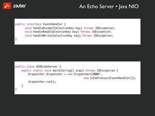 An Echo Server • Java NIO


public interface EventHandler {
      void handleAccept(SelectionKey key) throws IOException;
      void handleRead(SelectionKey key) throws IOException;
      void handleWrite(SelectionKey key) throws IOException;
}




public class NIOEchoServer {
    public static void main(String[] args) throws IOException {
        Dispatcher dispatcher = new Dispatcher(20007,
                                          new EchoProtocolEventHandler());
        dispatcher.run();
    }
}
 