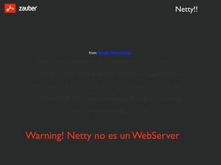 Netty!!




                   from Netty Homepage

  The Netty project is an effort to provide an
 asynchronous event-driven network application
 framework and tools for rapid development of
 maintainable high performance & high scalability
           protocol servers & clients


Warning! Netty no es un WebServer
 