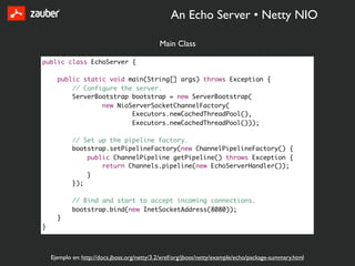 An Echo Server • Netty NIO

                                              Main Class

public class EchoServer {

      public static void main(String[] args) throws Exception {
          // Configure the server.
          ServerBootstrap bootstrap = new ServerBootstrap(
                  new NioServerSocketChannelFactory(
                          Executors.newCachedThreadPool(),
                          Executors.newCachedThreadPool()));

            // Set up the pipeline factory.
            bootstrap.setPipelineFactory(new ChannelPipelineFactory() {
                public ChannelPipeline getPipeline() throws Exception {
                    return Channels.pipeline(new EchoServerHandler());
                }
            });

            // Bind and start to accept incoming connections.
            bootstrap.bind(new InetSocketAddress(8080));
      }
}



    Ejemplo en: http://docs.jboss.org/netty/3.2/xref/org/jboss/netty/example/echo/package-summary.html
 