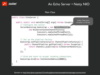 An Echo Server • Netty NIO

                                              Main Class

public class EchoServer {
                                                                 Utility Class para
      public static void main(String[] args) throws Exception {inicializar un Server
          // Configure the server.
          ServerBootstrap bootstrap = new ServerBootstrap(
                  new NioServerSocketChannelFactory(
                          Executors.newCachedThreadPool(),
                          Executors.newCachedThreadPool()));

            // Set up the pipeline factory.
            bootstrap.setPipelineFactory(new ChannelPipelineFactory() {
                public ChannelPipeline getPipeline() throws Exception {
                    return Channels.pipeline(new EchoServerHandler());
                }
            });

            // Bind and start to accept incoming connections.
            bootstrap.bind(new InetSocketAddress(8080));
      }
}



    Ejemplo en: http://docs.jboss.org/netty/3.2/xref/org/jboss/netty/example/echo/package-summary.html
 