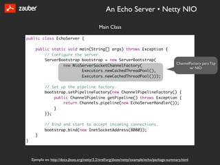 An Echo Server • Netty NIO

                                              Main Class

public class EchoServer {

      public static void main(String[] args) throws Exception {
          // Configure the server.
          ServerBootstrap bootstrap = new ServerBootstrap(
                                                                                              ChannelFactory para Tcp
                  new NioServerSocketChannelFactory(
                                                                                                     w/ NIO
                          Executors.newCachedThreadPool(),
                          Executors.newCachedThreadPool()));

            // Set up the pipeline factory.
            bootstrap.setPipelineFactory(new ChannelPipelineFactory() {
                public ChannelPipeline getPipeline() throws Exception {
                    return Channels.pipeline(new EchoServerHandler());
                }
            });

            // Bind and start to accept incoming connections.
            bootstrap.bind(new InetSocketAddress(8080));
      }
}



    Ejemplo en: http://docs.jboss.org/netty/3.2/xref/org/jboss/netty/example/echo/package-summary.html
 