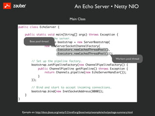 An Echo Server • Netty NIO

                                              Main Class

public class EchoServer {

      public static void main(String[] args) throws Exception {
          // Configure the server.
         Boss pool thread
          ServerBootstrap bootstrap = new ServerBootstrap(
                      new NioServerSocketChannelFactory(
                              Executors.newCachedThreadPool(),
                              Executors.newCachedThreadPool()));
                                                                                      Workers pool thread
            // Set up the pipeline factory.
            bootstrap.setPipelineFactory(new ChannelPipelineFactory() {
                public ChannelPipeline getPipeline() throws Exception {
                    return Channels.pipeline(new EchoServerHandler());
                }
            });

            // Bind and start to accept incoming connections.
            bootstrap.bind(new InetSocketAddress(8080));
      }
}



    Ejemplo en: http://docs.jboss.org/netty/3.2/xref/org/jboss/netty/example/echo/package-summary.html
 