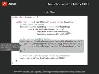 An Echo Server • Netty NIO

                                                         Main Class

           public class EchoServer {

                 public static void main(String[] args) throws Exception {
                     // Configure the server.
                     ServerBootstrap bootstrap = new ServerBootstrap(
                             new NioServerSocketChannelFactory(
                                     Executors.newCachedThreadPool(),
                                     Executors.newCachedThreadPool()));

                        // Set up the pipeline factory.
                        bootstrap.setPipelineFactory(new ChannelPipelineFactory() {
                            public ChannelPipeline getPipeline() throws Exception {
 ChannelPipelineFactory
para cada nuevo Channel         return Channels.pipeline(new EchoServerHandler());
       establcido           }
                        });

                       // Bind and start to accept incoming connections.
                       bootstrap.bind(new InetSocketAddress(8080));
                 }
           }



               Ejemplo en: http://docs.jboss.org/netty/3.2/xref/org/jboss/netty/example/echo/package-summary.html
 