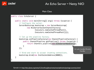 An Echo Server • Netty NIO

                                              Main Class

public class EchoServer {

      public static void main(String[] args) throws Exception {
          // Configure the server.
          ServerBootstrap bootstrap = new ServerBootstrap(
                  new NioServerSocketChannelFactory(
                          Executors.newCachedThreadPool(),
                          Executors.newCachedThreadPool()));

            // Set up the pipeline factory.
            bootstrap.setPipelineFactory(new ChannelPipelineFactory() {
                public ChannelPipeline getPipeline() throws Exception {
                    return Channels.pipeline(new EchoServerHandler());
                }
            });
                                                                    Un solo handler. El echo
                                                                           Handler
            // Bind and start to accept incoming connections.
            bootstrap.bind(new InetSocketAddress(8080));
      }
}



    Ejemplo en: http://docs.jboss.org/netty/3.2/xref/org/jboss/netty/example/echo/package-summary.html
 