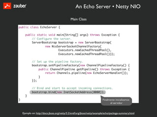 An Echo Server • Netty NIO

                                              Main Class

public class EchoServer {

      public static void main(String[] args) throws Exception {
          // Configure the server.
          ServerBootstrap bootstrap = new ServerBootstrap(
                  new NioServerSocketChannelFactory(
                          Executors.newCachedThreadPool(),
                          Executors.newCachedThreadPool()));

            // Set up the pipeline factory.
            bootstrap.setPipelineFactory(new ChannelPipelineFactory() {
                public ChannelPipeline getPipeline() throws Exception {
                    return Channels.pipeline(new EchoServerHandler());
                }
            });

            // Bind and start to accept incoming connections.
            bootstrap.bind(new InetSocketAddress(8080));
      }
}                                                                         Finalmente inicializamos
                                                                                el servidor


    Ejemplo en: http://docs.jboss.org/netty/3.2/xref/org/jboss/netty/example/echo/package-summary.html
 