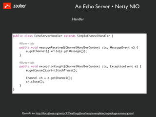 An Echo Server • Netty NIO

                                                   Handler



public class EchoServerHandler extends SimpleChannelHandler {

    @Override
    public void messageReceived(ChannelHandlerContext ctx, MessageEvent e) {
        e.getChannel().write(e.getMessage());
    }

    @Override
    public void exceptionCaught(ChannelHandlerContext ctx, ExceptionEvent e) {
        e.getCause().printStackTrace();

           Channel ch = e.getChannel();
           ch.close();
    }
}




        Ejemplo en: http://docs.jboss.org/netty/3.2/xref/org/jboss/netty/example/echo/package-summary.html
 