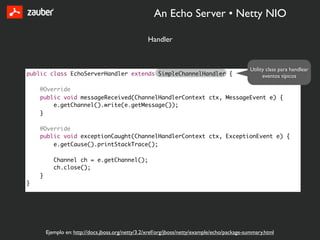 An Echo Server • Netty NIO

                                                   Handler


                                                                                               Utility class para handlear
public class EchoServerHandler extends SimpleChannelHandler {                                        eventos típicos

    @Override
    public void messageReceived(ChannelHandlerContext ctx, MessageEvent e) {
        e.getChannel().write(e.getMessage());
    }

    @Override
    public void exceptionCaught(ChannelHandlerContext ctx, ExceptionEvent e) {
        e.getCause().printStackTrace();

           Channel ch = e.getChannel();
           ch.close();
    }
}




        Ejemplo en: http://docs.jboss.org/netty/3.2/xref/org/jboss/netty/example/echo/package-summary.html
 