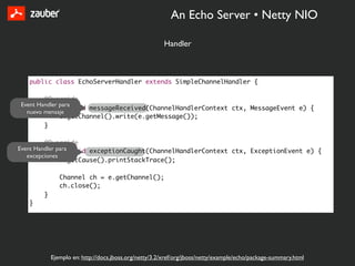 An Echo Server • Netty NIO

                                                      Handler



   public class EchoServerHandler extends SimpleChannelHandler {

        @Override
Event Handler para
        public void messageReceived(ChannelHandlerContext ctx, MessageEvent e) {
  nuevo mensaje
              e.getChannel().write(e.getMessage());
        }

         @Override
Event Handler para void exceptionCaught(ChannelHandlerContext ctx, ExceptionEvent e) {
         public
   excepciones
               e.getCause().printStackTrace();

              Channel ch = e.getChannel();
              ch.close();
       }
   }




           Ejemplo en: http://docs.jboss.org/netty/3.2/xref/org/jboss/netty/example/echo/package-summary.html
 