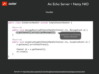 An Echo Server • Netty NIO

                                                   Handler



public class EchoServerHandler extends SimpleChannelHandler {

    @Override
    public void messageReceived(ChannelHandlerContext ctx, MessageEvent e) {
        e.getChannel().write(e.getMessage());
    }                                             Interacción con el Channel:
                                                      Lectura y Escritura
    @Override
    public void exceptionCaught(ChannelHandlerContext ctx, ExceptionEvent e) {
        e.getCause().printStackTrace();

           Channel ch = e.getChannel();
           ch.close();
    }
}




        Ejemplo en: http://docs.jboss.org/netty/3.2/xref/org/jboss/netty/example/echo/package-summary.html
 