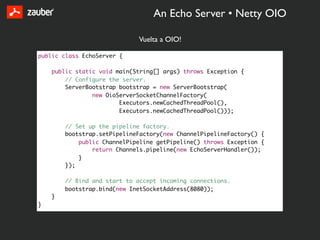 An Echo Server • Netty OIO

                             Vuelta a OIO!

public class EchoServer {

    public static void main(String[] args) throws Exception {
        // Configure the server.
        ServerBootstrap bootstrap = new ServerBootstrap(
                new OioServerSocketChannelFactory(
                        Executors.newCachedThreadPool(),
                        Executors.newCachedThreadPool()));

        // Set up the pipeline factory.
        bootstrap.setPipelineFactory(new ChannelPipelineFactory() {
            public ChannelPipeline getPipeline() throws Exception {
                return Channels.pipeline(new EchoServerHandler());
            }
        });

        // Bind and start to accept incoming connections.
        bootstrap.bind(new InetSocketAddress(8080));
    }
}
 