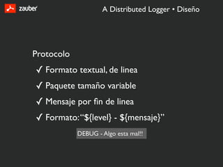 A Distributed Logger • Diseño




Protocolo
✓ Formato textual, de linea
✓ Paquete tamaño variable
✓ Mensaje por ﬁn de linea
✓ Formato: “${level} - ${mensaje}”
            DEBUG - Algo esta mal!!
 
