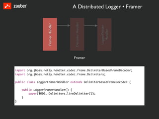 A Distributed Logger • Framer




                                     Decoder Handler
                   Framer Handler




                                                       LoggerPrinter
                                                         Handler
                                    Framer


import org.jboss.netty.handler.codec.frame.DelimiterBasedFrameDecoder;
import org.jboss.netty.handler.codec.frame.Delimiters;

public class LoggerFramerHandler extends DelimiterBasedFrameDecoder {

    public LoggerFramerHandler() {
        super(8000, Delimiters.lineDelimiter());
    }
}
 