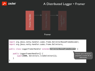 A Distributed Logger • Framer




                                     Decoder Handler
                   Framer Handler




                                                       LoggerPrinter
                                                         Handler
                                    Framer


import org.jboss.netty.handler.codec.frame.DelimiterBasedFrameDecoder;
import org.jboss.netty.handler.codec.frame.Delimiters;

public class LoggerFramerHandler extends DelimiterBasedFrameDecoder {

    public LoggerFramerHandler() {                                     Framer para demarcar
        super(8000, Delimiters.lineDelimiter());                       paquetes a través de un
    }                                                                       delimitador
}
 