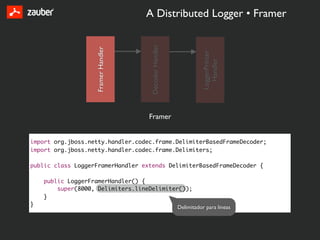 A Distributed Logger • Framer




                                     Decoder Handler
                   Framer Handler




                                                                 LoggerPrinter
                                                                   Handler
                                    Framer


import org.jboss.netty.handler.codec.frame.DelimiterBasedFrameDecoder;
import org.jboss.netty.handler.codec.frame.Delimiters;

public class LoggerFramerHandler extends DelimiterBasedFrameDecoder {

    public LoggerFramerHandler() {
        super(8000, Delimiters.lineDelimiter());
    }
}                                                      Delimitador para lineas
 