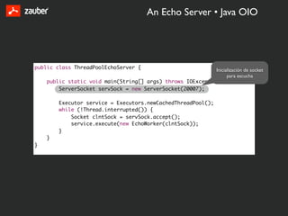 An Echo Server • Java OIO




public class ThreadPoolEchoServer {                         Inicialización de socket
                                                                  para escucha
    public static void main(String[] args) throws IOException {
        ServerSocket servSock = new ServerSocket(20007);

        Executor service = Executors.newCachedThreadPool();
        while (!Thread.interrupted()) {
            Socket clntSock = servSock.accept();
            service.execute(new EchoWorker(clntSock));
        }
    }
}
 