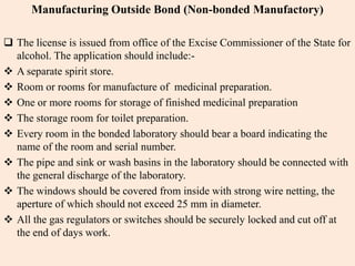 Manufacturing Outside Bond (Non-bonded Manufactory)
 The license is issued from office of the Excise Commissioner of the State for
alcohol. The application should include:-
 A separate spirit store.
 Room or rooms for manufacture of medicinal preparation.
 One or more rooms for storage of finished medicinal preparation
 The storage room for toilet preparation.
 Every room in the bonded laboratory should bear a board indicating the
name of the room and serial number.
 The pipe and sink or wash basins in the laboratory should be connected with
the general discharge of the laboratory.
 The windows should be covered from inside with strong wire netting, the
aperture of which should not exceed 25 mm in diameter.
 All the gas regulators or switches should be securely locked and cut off at
the end of days work.
 