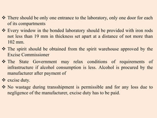  There should be only one entrance to the laboratory, only one door for each
of its compartments
 Every window in the bonded laboratory should be provided with iron rods
not less than 19 mm in thickness set apart at a distance of not more than
102 mm.
 The spirit should be obtained from the spirit warehouse approved by the
Excise Commissioner
 The State Government may relax conditions of requirements of
infrastructure if alcohol consumption is less. Alcohol is procured by the
manufacturer after payment of
 excise duty.
 No wastage during transshipment is permissible and for any loss due to
negligence of the manufacturer, excise duty has to be paid.
 