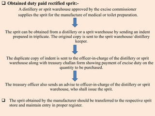  Obtained duty paid rectified sprit:-
A distillery or sprit warehouse approved by the excise commissioner
supplies the sprit for the manufacture of medical or toilet preparation.
The sprit can be obtained from a distillery or a sprit warehouse by sending an indent
prepared in triplicate. The original copy is sent to the sprit warehouse/ distillery
keeper.
The duplicate copy of indent is sent to the officer-in-charge of the distillery or sprit
warehouse along with treasury challan form showing payment of excise duty on the
quantity to be purchased.
The treasury officer also sends an advise to officer-in-charge of the distillery or sprit
warehouse, who shall issue the sprit.
 The sprit obtained by the manufacturer should be transferred to the respective sprit
store and maintain entry in proper register.
 