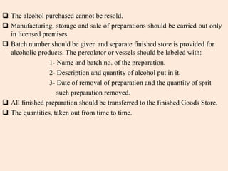  The alcohol purchased cannot be resold.
 Manufacturing, storage and sale of preparations should be carried out only
in licensed premises.
 Batch number should be given and separate finished store is provided for
alcoholic products. The percolator or vessels should be labeled with:
1- Name and batch no. of the preparation.
2- Description and quantity of alcohol put in it.
3- Date of removal of preparation and the quantity of sprit
such preparation removed.
 All finished preparation should be transferred to the finished Goods Store.
 The quantities, taken out from time to time.
 