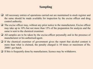 Sampling
 All necessary entries of operations carried out are maintained in stock register and
the same should be made available for inspection by the excise officer and drug
control authority.
 The excise officer may, without any prior notice to the manufacturer, Excise officer
may take up to 10% but not more than 15% of the preparation for analysis and the
same is sent to the chemical examiner.
 All samples are to be taken by the excise-officer personally and in the presence of
manufacturer or his authorised agent.
 If the chemical examiner of government gives the report that alcohol content is
more than what is claimed, the penalty charged is 10 times or maximum of Rs.
2000/- per batch.
 If this is frequently done by manufacturer, licence may be withdrawn.
 