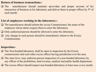 Return of business transactions:-
 The manufacturer should maintain up-to-date and proper account of his
transaction of business in his laboratory and deliver them to proper officer by 5th of
each month.
List of employees working in the laboratory:-
 The manufacturer should inform the excise Commissioner, the name of the
employee whose duties require them to enter the laboratory.
 Only authorised person should be allowed to enter the laboratory.
 Any change in such person should be immediately inform to the Excise
Commissioner.
Inspection:-
 The Non-bonded laboratory shall be open to inspection by the Excise
commissioner and such other excise officer having jurisdiction over the area.
 The state Govt. may authorise person inspection of a non-bonded laboratory by
any officer of the prohibition, land revenue, medical and public health department.
 The excise officer should inspect non-bonded laboratory at least once every month.
 