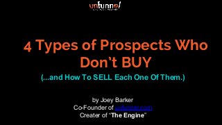 4 Types of Prospects Who
Don’t BUY
(...and How To SELL Each One Of Them.)
by Joey Barker
Co-Founder of unfunnel.com
Creater of “The Engine”
 