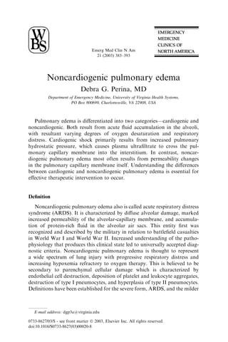 Emerg Med Clin N Am
                                     21 (2003) 385–393




          Noncardiogenic pulmonary edema
                             Debra G. Perina, MD
           Department of Emergency Medicine, University of Virginia Health Systems,
                       PO Box 800699, Charlottesville, VA 22908, USA



   Pulmonary edema is diﬀerentiated into two categories—cardiogenic and
noncardiogenic. Both result from acute ﬂuid accumulation in the alveoli,
with resultant varying degrees of oxygen desaturation and respiratory
distress. Cardiogenic shock primarily results from increased pulmonary
hydrostatic pressure, which causes plasma ultraﬁltrate to cross the pul-
monary capillary membrane into the interstitium. In contrast, noncar-
diogenic pulmonary edema most often results from permeability changes
in the pulmonary capillary membrane itself. Understanding the diﬀerences
between cardiogenic and noncardiogenic pulmonary edema is essential for
eﬀective therapeutic intervention to occur.


Deﬁnition
   Noncardiogenic pulmonary edema also is called acute respiratory distress
syndrome (ARDS). It is characterized by diﬀuse alveolar damage, marked
increased permeability of the alveolar-capillary membrane, and accumula-
tion of protein-rich ﬂuid in the alveolar air sacs. This entity ﬁrst was
recognized and described by the military in relation to battleﬁeld casualties
in World War I and World War II. Increased understanding of the patho-
physiology that produces this clinical state led to universally accepted diag-
nostic criteria. Noncardiogenic pulmonary edema is thought to represent
a wide spectrum of lung injury with progressive respiratory distress and
increasing hypoxemia refractory to oxygen therapy. This is believed to be
secondary to parenchymal cellular damage which is characterized by
endothelial cell destruction, deposition of platelet and leukocyte aggregates,
destruction of type I pneumocytes, and hyperplasia of type II pneumocytes.
Deﬁnitions have been established for the severe form, ARDS, and the milder



   E-mail address: dgp3a@virginia.edu

0733-8627/03/$ - see front matter Ó 2003, Elsevier Inc. All rights reserved.
doi:10.1016/S0733-8627(03)00020-8
 