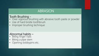 ABRASION
Tooth Brushing -
• Over vigorous brushing with abrasive tooth paste or powder
• Use of hard bristle toothbrush
• Improper brushing technique
Abnormal habits –
• Biting finger nails
• Biting a pipe stem
• Opening bobbypins etc.
 