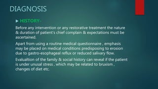 DIAGNOSIS
 HISTORY-
Before any intervention or any restorative treatment the nature
& duration of patient’s chief complain & expectations must be
ascertained.
Apart from using a routine medical questionnaire , emphasis
may be placed on medical conditions predisposing to erosion
due to gastro-esophageal reflux or reduced salivary flow.
Evalualtion of the family & social history can reveal if the patient
is under unusal stress , which may be related to bruxism ,
changes of diet etc.
 