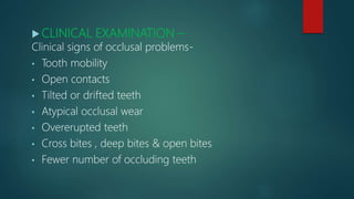  CLINICAL EXAMINATION –
Clinical signs of occlusal problems-
• Tooth mobility
• Open contacts
• Tilted or drifted teeth
• Atypical occlusal wear
• Overerupted teeth
• Cross bites , deep bites & open bites
• Fewer number of occluding teeth
 