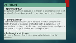 ATTRITION
• Normal attrition –
Requires no treatment because of formation of secondary dentin, tooth
eruption & alveolar bone growth compensates for occlusal attrition.
• Severe attrition –
Treatment options include use of adhesive materials to replace lost
tooth structure or extraction of affected teeth & replacement with
conventional dentures , overdentures , overlay prosthesis , amalgam or
composite buildups & fixed or removable prosthesis.
• Pathological attrition –
Occlusal adjustment & splint therapy may be indicated for the
dentition.
 