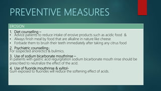 PREVENTIVE MEASURES
EROSION
1. Diet counselling –
• Advice patients to reduce intake of erosive products such as acidic food &
• Always finish meal by food that are alkaline in nature like cheese
• Forbade them to brush their teeth immediately after taking any citrus food
2. Psychiatric counselling-
For suspected anorectics & bulimics.
3. Use of sodium bicarbonate mouthrinse –
In patients with gastric acid regurgitation sodium bicarbonate mouth rinse should be
prescribed to neutralize the effect of the acid.
4. Use of fluoride mouthrinse & xylitol-
Gum exposed to fluorides will reduce the softening effect of acids.
 