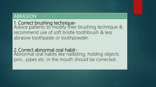 ABRASION
1. Correct brushing technique-
Advice patients to modify their brushing technique &
recommend use of soft bristle toothbrush & less
abrasive toothpaste or toothpowder.
2. Correct abnormal oral habit-
Abnormal oral habits like nailbiting, holding objects
pins , pipes etc. in the mouth should be corrected .
 