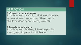ABFRACTION
1. Correct occlusal stresses-
In patients with traumatic occlusion or abnormal
occlusal stresses , correction of these occlusal
should be done by occlusal adjustments.
2.Provide mouthguard-
In patients with clenching & bruxism provide
mouthguard to prevent tooth flexure
 
