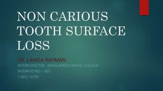 NON CARIOUS
TOOTH SURFACE
LOSS
DR. LAMISA RAHMAN
INTERN DOCTOR , BANGLADESH DENTAL COLLEGE
INTERN ID NO. – 865
T. REG.-12709
 