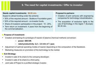 Purpose of investment:
• Creation and testing of a prototype of reactor of plasma chemical methane conversion:
– power: 600 kW.
– rated productivity: 2,2 – 3,5 mln m3 / year.
• Adjustment of optimal operating modes of reactor depending on the composition of the feedstock.
• Marketing measures on promotion of the technology to the market.
Exit Strategy:
• Investor’s sale of its share to the company-developer;
• Investor’s sale of its share to a third party;
• Joint sale of Project to a profiled strategic investor.
9. The need for capital investments / Offer to investor:
Needs capital investments: $0,95 mln.
Expect to attract funding under the scheme:
 50% of the required amount - Skolkovo Foundation grant.
 50% of the required amount - co-investor funds.
 Share of investors' participation in the project: 10 - 25%.
 Term return on investment: 4 years from the beginning of
the commercialization.
Proposal to partners:
 Creation of joint ventures with engineering
companies for technology industrialization.
 The acquisition of exclusive rights to the
use of technology in the region 1 (Europe):
$5.35 mln.
 