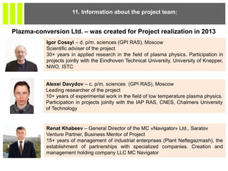 11. Information about the project team:
Igor Cossyi – d. p/m. sciences (GPI RAS), Moscow
Scientific adviser of the project
30+ years in applied research in the field of plasma physics. Participation in
projects jointly with the Eindhoven Technical University, University of Knepper,
NWO, ISTC
Alexei Davydov – c. p/m. sciences (GPI RAS), Moscow
Leading researcher of the project
10+ years of experimental work in the field of low temperature plasma physics.
Participation in projects jointly with the IAP RAS, CNES, Chalmers University
of Technology
Renat Khabeev – General Director of the MC «Navigator» Ltd., Saratov
Venture Partner, Business Mentor of Project
15+ years of management of industrial enterprises (Plant Neftegazmash), the
establishment of partnerships with specialized companies. Creation and
management holding company LLC MC Navigator
Plazma-conversion Ltd. – was created for Project realization in 2013
 