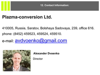 12. Contact Information:
Plazma-conversion Ltd.
410005, Russia, Saratov, Bolshaya Sadovaya, 239, office 616.
phone: (8452) 459523, 459524, 459510.
e-mail: avdvoenko@gmail.com
Alexander Dvoenko
Director
 