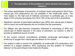 The known technologies of production of synthetic liquid hydrocarbons (SLH) from
natural gas (GTL-productions) are not profitable in the small-scale sector. The
main reason is: the high cost of methane conversion to synthesis gas, as a key
stage of GTL-process (occupying from 50 to 70% of the cost of SLH production).
Significant volumes of associated petroleum gas (APG) and natural gas of distant,
hard to reach and small deposits are not involved into the processing.
For oil&gas and gas-chemical companies interested in processing of APG and
natural gas of distant deposits in the place of extraction, our solution is able to
provide an additional source of profit.
At the current moment cost-effective profitable small-scale technologies for
producing of syngas from natural gas are absent on the market.
Our project is able to ensure the profitability of small-scale GTL-productions and
solution of a largest problems: APG processing and the problem of "northern
delivery" (in the part of liquid motor fuels) (for Russia).
2
1. The description of the problem on which decision the project is
aimed to:
 