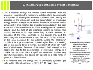 Gas is supplied through the central coaxial electrode. After the
launch of magnetron the microwave radiation starts to accumulate
in a system of “rectangular resonator – coaxial tract”. During the
operation of the magnetron and the accumulation of microwave
energy the field strength at the end of the nozzle increases, and at
some point in time, reaches the breakdown magnitude. In this case
at the end of the nozzle in the jet of the working gas the breakdown
occurs and the field of gas discharge plasma is formed. This
plasma, because of its high conductivity, actually becomes an
extension of the inner electrode of the coaxial line, and the
electromagnetic wave can now spread further to coaxial, to the end
of the area occupied by the plasma, where the breakdown
conditions for adjacent area are provided again. Thus, in a working
gas jet the plasma torch is formed, the length of which can reach
tens of centimeters. Because of the electric field strength at the
nozzle end due to the accumulation of microwave energy in a
coaxial resonator can reach a significant value even at a not very
powerful magnetrons, the device can operate in a wide range of
gases and their mixtures.
It is revealed that the energy cost of producing synthesis gas
(referred to 1 liter of methane) is (3,7  0,7) 10-2 kWh / liter.
3. The description of the basic Project technology:
Scheme of layout of plasma
chemical methane
conversion reactor
1 - rectangular resonator 2 -
coaxial resonator 3 -
continuation of outer electrode
of coaxial waveguide (grid), 4
- working chamber of 5 -
viewing window 6 - microwave
discharge plasma 7 -
magnetron 8 - water supply
unit.
 