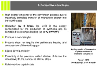 High energy efficiency of the conversion process due to
maximally complete transfer of microwave energy into
the working gas
Reduction by 2 times the level of the energy
consumption for the production of synthesis gas as
compared to existing solutions (up to ≈2 kWh/m3)
Process is non-catalytic
Process does not require the preliminary heating and
compression of the working gas
Space-saving, mobility
Periodicity of the process - instant start-up of device, the
insensitivity to the number of starts / stops
Relatively low capital costs
4. Competitive advantages:
Acting model of the reactor
of plasma chemical
methane conversion
Power: 1 kW
Productivity: 2*103 m3/year
 