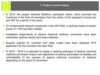 In 2014, the project received Skolkovo participant status, which provided tax
incentives in the form of exemption from the duties of the taxpayer's income tax
and VAT for a period of ten years.
On fundamental research conducted in the GPI RAS, a working model of reactor
power of 1 kW has been created.
Installation experiments of plasma chemical methane conversion have been
conducted, positive results have been obtained.
Russian patents for invention and utility model have been obtained; PCT
application for the invention has been filed.
In 2015 - 2016 it is planned to create a working prototype of plasma chemical
methane conversion reactor and adjustment of optimal parameters of stability and
controllability of the process of plasma chemical conversion of methane
depending on the types of conversion.
7. Project current status:
 