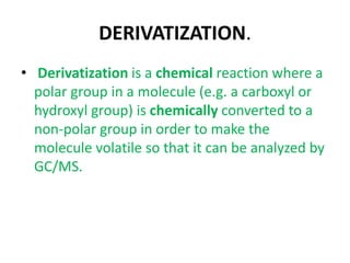 DERIVATIZATION.
• Derivatization is a chemical reaction where a
polar group in a molecule (e.g. a carboxyl or
hydroxyl group) is chemically converted to a
non-polar group in order to make the
molecule volatile so that it can be analyzed by
GC/MS.
 