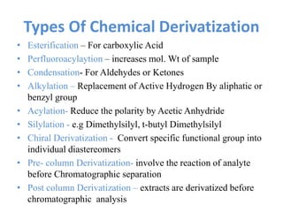 Types Of Chemical Derivatization
• Esterification – For carboxylic Acid
• Perfluoroacylaytion – increases mol. Wt of sample
• Condensation- For Aldehydes or Ketones
• Alkylation – Replacement of Active Hydrogen By aliphatic or
benzyl group
• Acylation- Reduce the polarity by Acetic Anhydride
• Silylation - e.g Dimethylsilyl, t-butyl Dimethylsilyl
• Chiral Derivatization - Convert specific functional group into
individual diastereomers
• Pre- column Derivatization- involve the reaction of analyte
before Chromatographic separation
• Post column Derivatization – extracts are derivatized before
chromatographic analysis
 