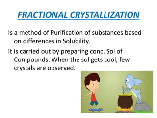 FRACTIONAL CRYSTALLIZATION
Is a method of Purification of substances based
on differences in Solubility.
It is carried out by preparing conc. Sol of
Compounds. When the sol gets cool, few
crystals are observed.
 