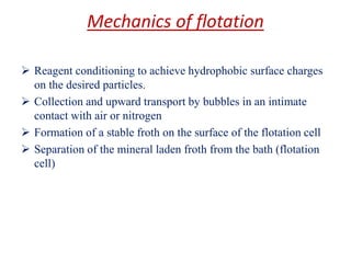 Mechanics of flotation
➢ Reagent conditioning to achieve hydrophobic surface charges
on the desired particles.
➢ Collection and upward transport by bubbles in an intimate
contact with air or nitrogen
➢ Formation of a stable froth on the surface of the flotation cell
➢ Separation of the mineral laden froth from the bath (flotation
cell)
 