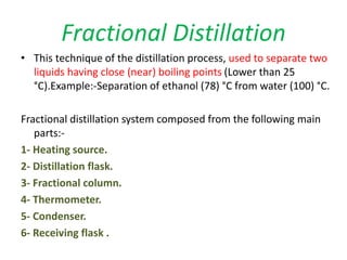 Fractional Distillation
• This technique of the distillation process, used to separate two
liquids having close (near) boiling points (Lower than 25
°C).Example:-Separation of ethanol (78) °C from water (100) °C.
Fractional distillation system composed from the following main
parts:-
1- Heating source.
2- Distillation flask.
3- Fractional column.
4- Thermometer.
5- Condenser.
6- Receiving flask .
 