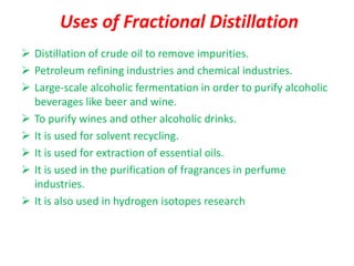 Uses of Fractional Distillation
➢ Distillation of crude oil to remove impurities.
➢ Petroleum refining industries and chemical industries.
➢ Large-scale alcoholic fermentation in order to purify alcoholic
beverages like beer and wine.
➢ To purify wines and other alcoholic drinks.
➢ It is used for solvent recycling.
➢ It is used for extraction of essential oils.
➢ It is used in the purification of fragrances in perfume
industries.
➢ It is also used in hydrogen isotopes research
 