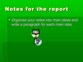 Notes for the report
 Organise your notes into main ideas and
write a paragraph for each main idea.

 